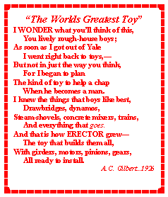 Text Box: �The Worlds Greatest Toy�I WONDER what you�ll think of this,     You lively rough-house boys;As soon as I got out of Yale     I went right back to toys,�But not in just the way you think,     For I began to planThe kind of toy to help a chap     When he becomes a man.I knew the things that boys like best,     Drawbridges, dynamos,Steam-shovels, concrete mixers, trains,     And everything that goes.And that is how ERECTOR grew�     The toy that builds them all,With girders, motors, pinions, gears,     All ready to install.A. C. Gilbert...1926